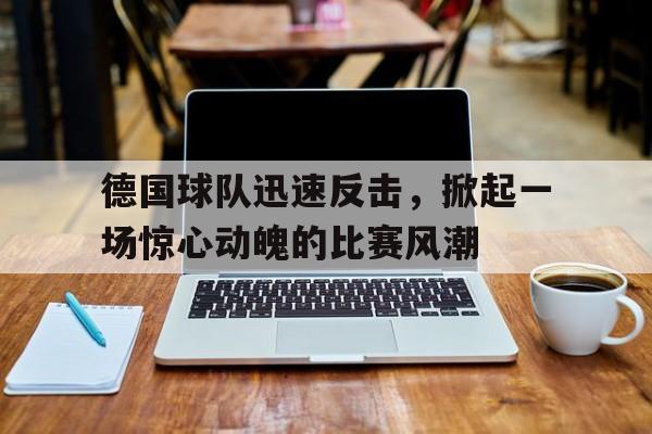 关于德国球队迅速反击，掀起一场惊心动魄的比赛风潮的信息