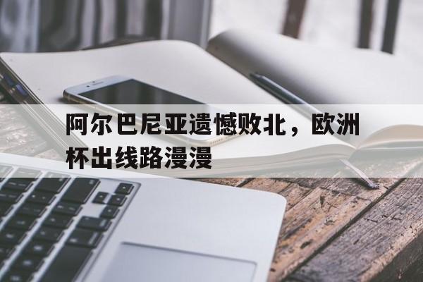 阿尔巴尼亚遗憾败北，欧洲杯出线路漫漫的简单介绍