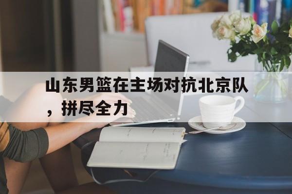 山东男篮在主场对抗北京队，拼尽全力
