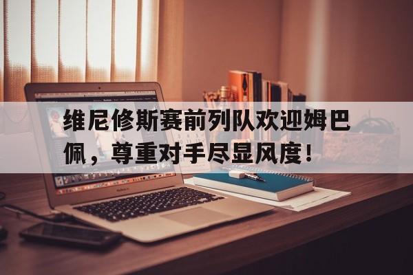 维尼修斯赛前列队欢迎姆巴佩，尊重对手尽显风度！