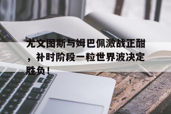 尤文图斯与姆巴佩激战正酣，补时阶段一粒世界波决定胜负！