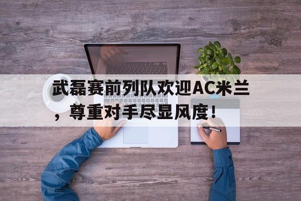武磊赛前列队欢迎AC米兰，尊重对手尽显风度！