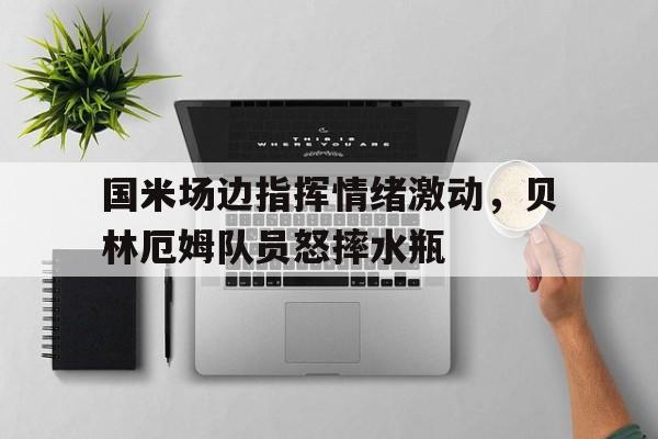 国米场边指挥情绪激动，贝林厄姆队员怒摔水瓶