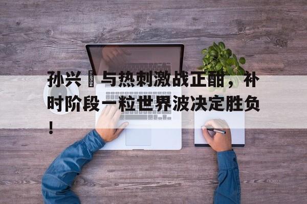 孙兴慜与热刺激战正酣，补时阶段一粒世界波决定胜负！