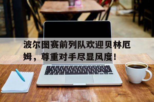 波尔图赛前列队欢迎贝林厄姆，尊重对手尽显风度！